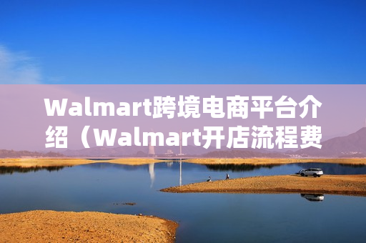 Walmart跨境电商平台介绍（Walmart开店流程费用+怎么注册+开店条件+好不好）