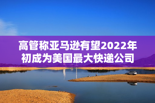 高管称亚马逊有望2022年初成为美国最大快递公司