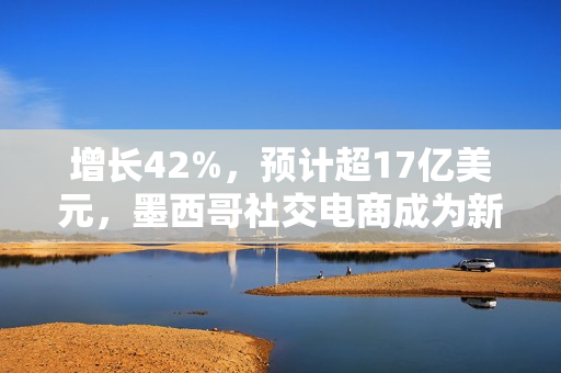 增长42%，预计超17亿美元，墨西哥社交电商成为新蓝海！