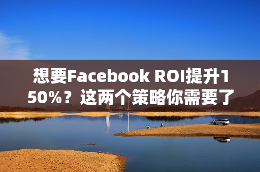 想要Facebook ROI提升150%？这两个策略你需要了解