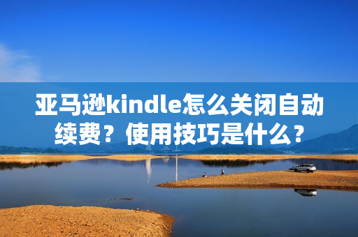 亚马逊kindle怎么关闭自动续费？使用技巧是什么？