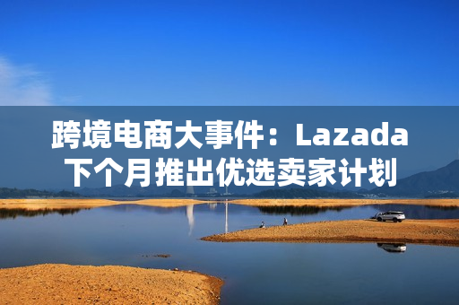 跨境电商大事件：Lazada下个月推出优选卖家计划