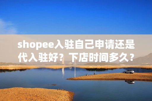 shopee入驻自己申请还是代入驻好？下店时间多久？