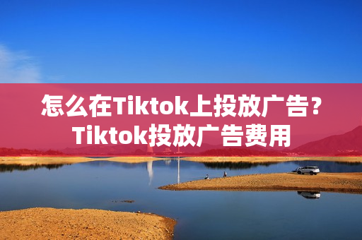 怎么在Tiktok上投放广告？Tiktok投放广告费用