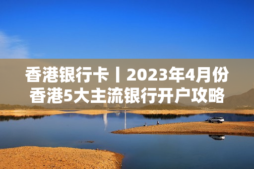 香港银行卡丨2023年4月份香港5大主流银行开户攻略（超详细）