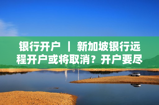 银行开户 ｜ 新加坡银行远程开户或将取消？开户要尽早！