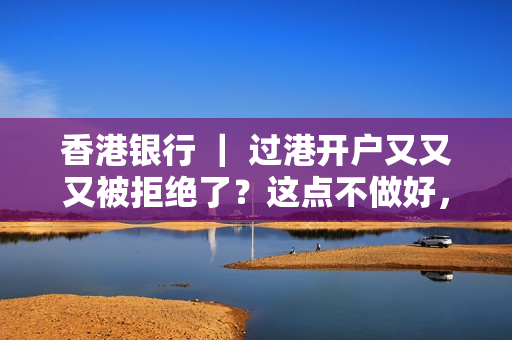 香港银行 ｜ 过港开户又又又被拒绝了？这点不做好，过港多少次都没用！