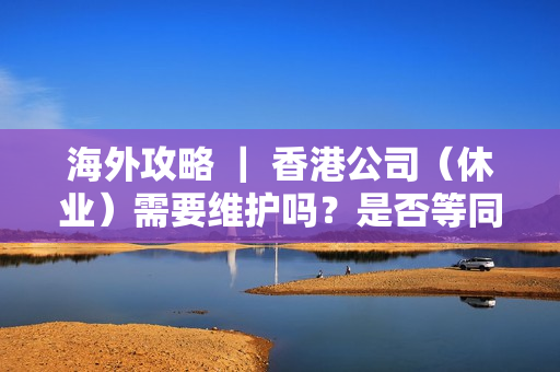 海外攻略 ｜ 香港公司（休业）需要维护吗？是否等同于注销？