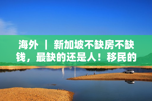 海外 ｜ 新加坡不缺房不缺钱，最缺的还是人！移民的绝佳时机来了！