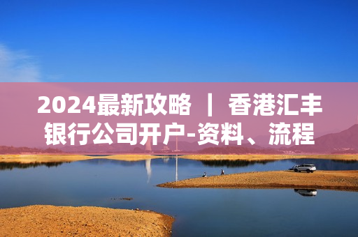 2024最新攻略 ｜ 香港汇丰银行公司开户-资料、流程以及费用明细都齐了！