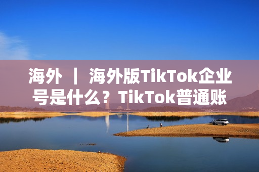 海外 ｜ 海外版TikTok企业号是什么？TikTok普通账号和企业号有什么不同？