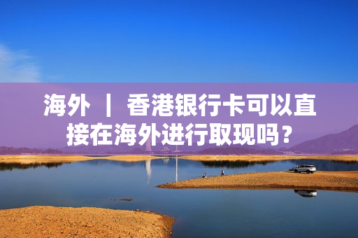 海外 ｜ 香港银行卡可以直接在海外进行取现吗？