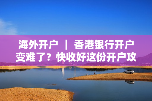 海外开户 ｜ 香港银行开户变难了？快收好这份开户攻略！很实用！