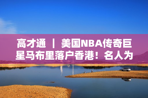 高才通 ｜ 美国NBA传奇巨星马布里落户香港！名人为何都偏爱香港身份？