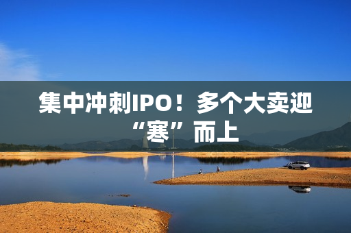 集中冲刺IPO！多个大卖迎“寒”而上